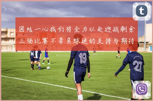 团结一心我们将全力以赴迎战剩余三场比赛不辜负球迷的支持与期待