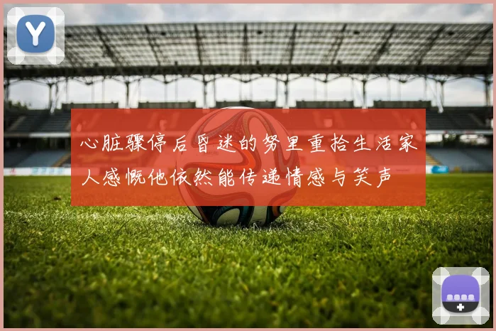 心脏骤停后昏迷的努里重拾生活家人感慨他依然能传递情感与笑声