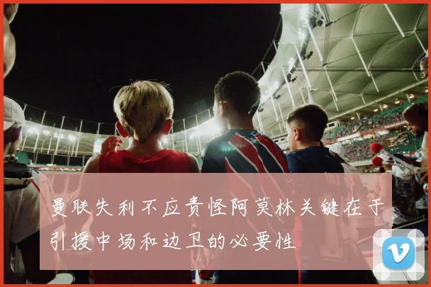 曼联失利不应责怪阿莫林关键在于引援中场和边卫的必要性