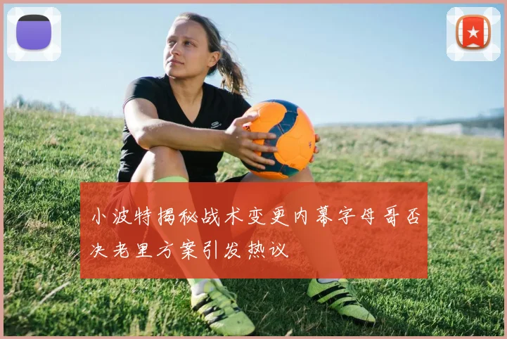 小波特揭秘战术变更内幕字母哥否决老里方案引发热议