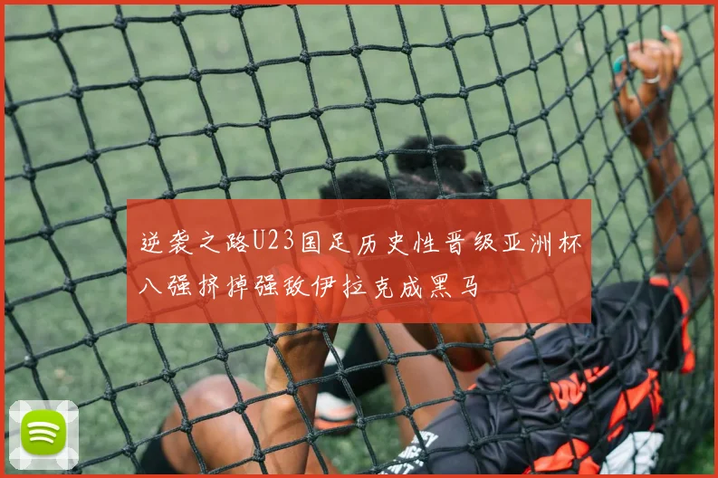逆袭之路U23国足历史性晋级亚洲杯八强挤掉强敌伊拉克成黑马