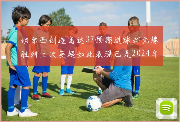 切尔西创造高达37预期进球却无缘胜利上次英超如此表现已是2024年3月