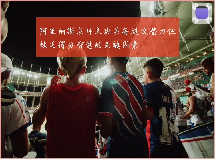 阿里纳斯点评文班具备进攻潜力但缺乏得分智慧的关键因素