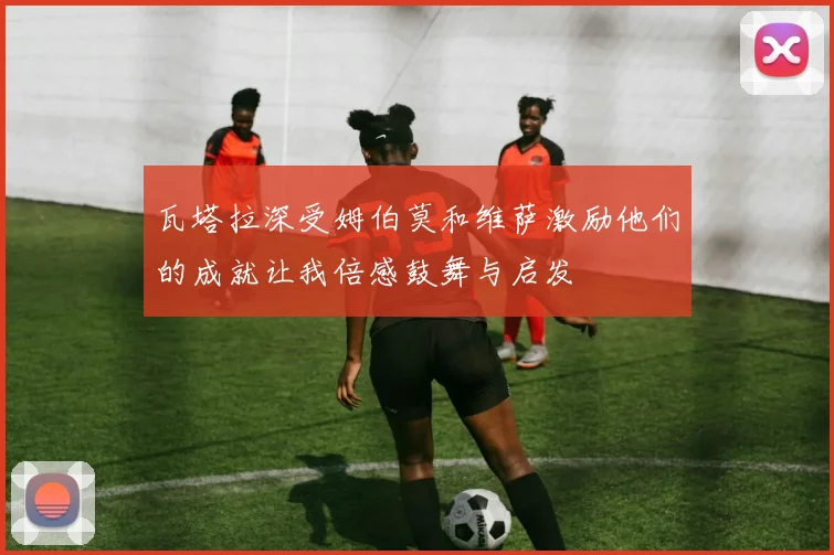 瓦塔拉深受姆伯莫和维萨激励他们的成就让我倍感鼓舞与启发