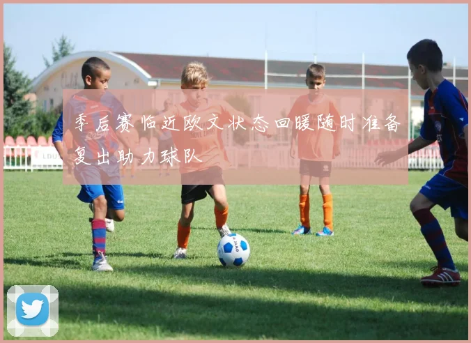 季后赛临近欧文状态回暖随时准备复出助力球队