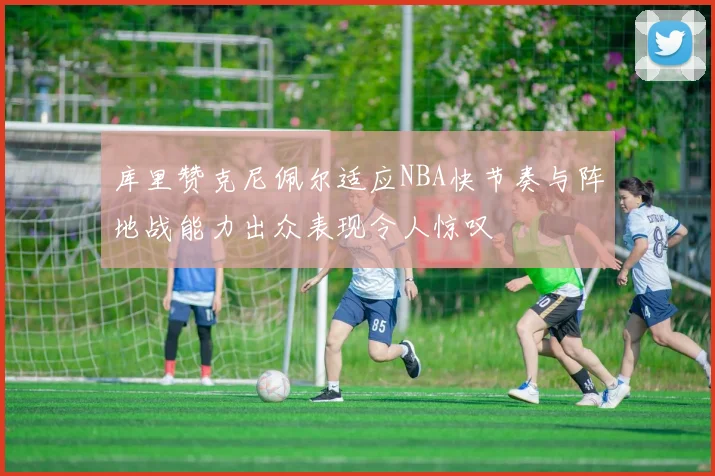 库里赞克尼佩尔适应NBA快节奏与阵地战能力出众表现令人惊叹