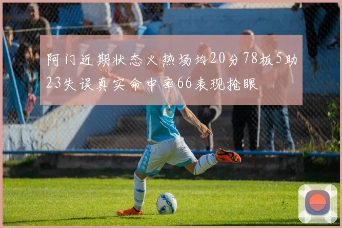阿门近期状态火热场均20分78板5助23失误真实命中率66表现抢眼