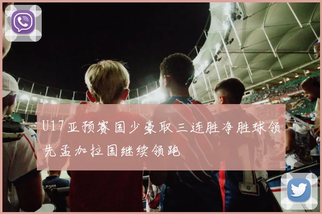 U17亚预赛国少豪取三连胜净胜球领先孟加拉国继续领跑