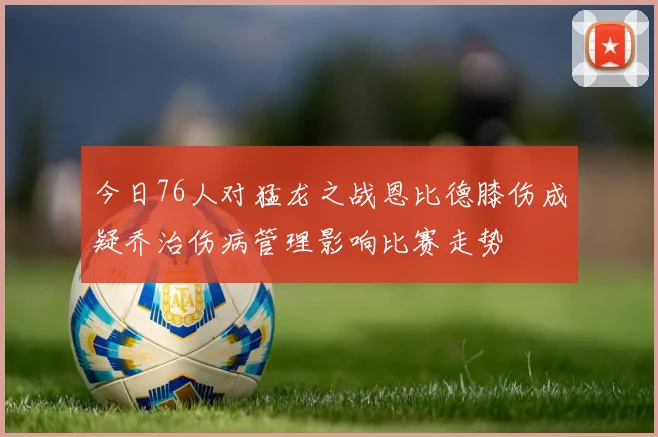 今日76人对猛龙之战恩比德膝伤成疑乔治伤病管理影响比赛走势