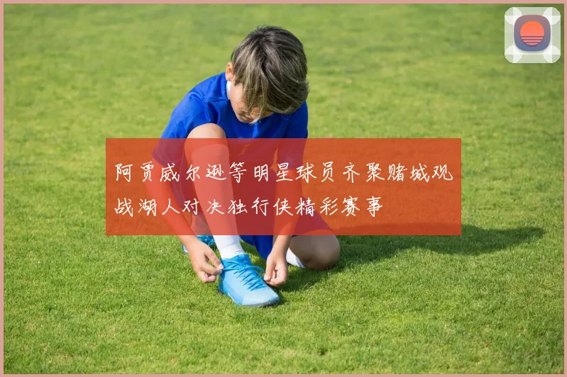 阿贾威尔逊等明星球员齐聚赌城观战湖人对决独行侠精彩赛事