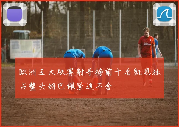 欧洲五大联赛射手榜前十名凯恩独占鳌头姆巴佩紧追不舍