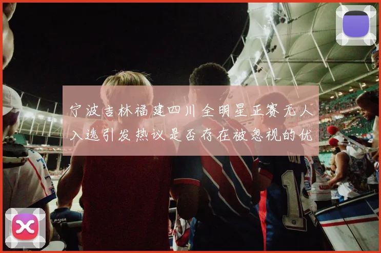 宁波吉林福建四川全明星正赛无人入选引发热议是否存在被忽视的优秀球员