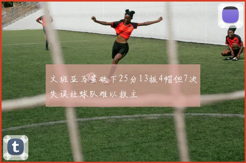 文班亚马虽砍下25分13板4帽但7次失误让球队难以救主