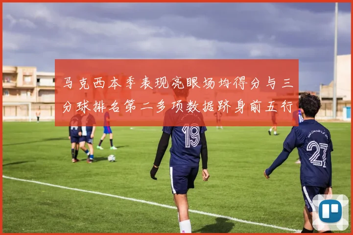 马克西本季表现亮眼场均得分与三分球排名第二多项数据跻身前五行列