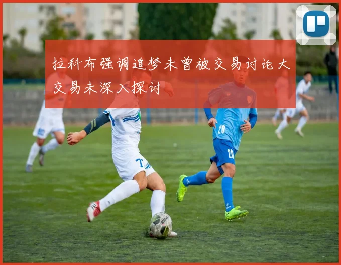 拉科布强调追梦未曾被交易讨论大交易未深入探讨