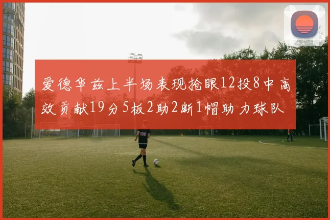 爱德华兹上半场表现抢眼12投8中高效贡献19分5板2助2断1帽助力球队