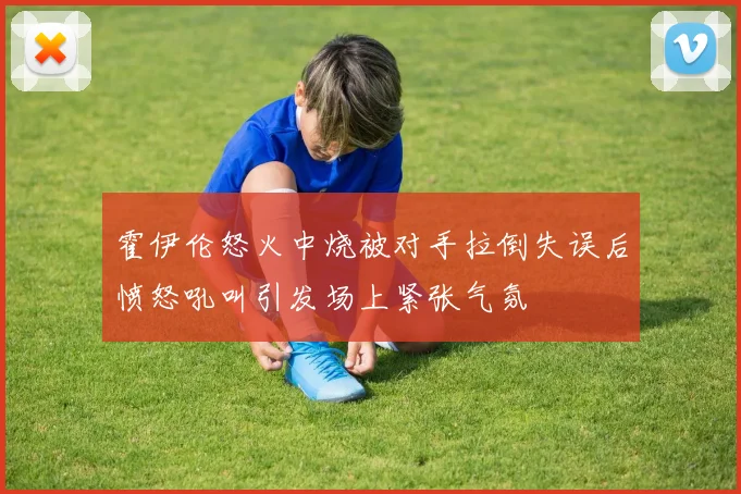 霍伊伦怒火中烧被对手拉倒失误后愤怒吼叫引发场上紧张气氛