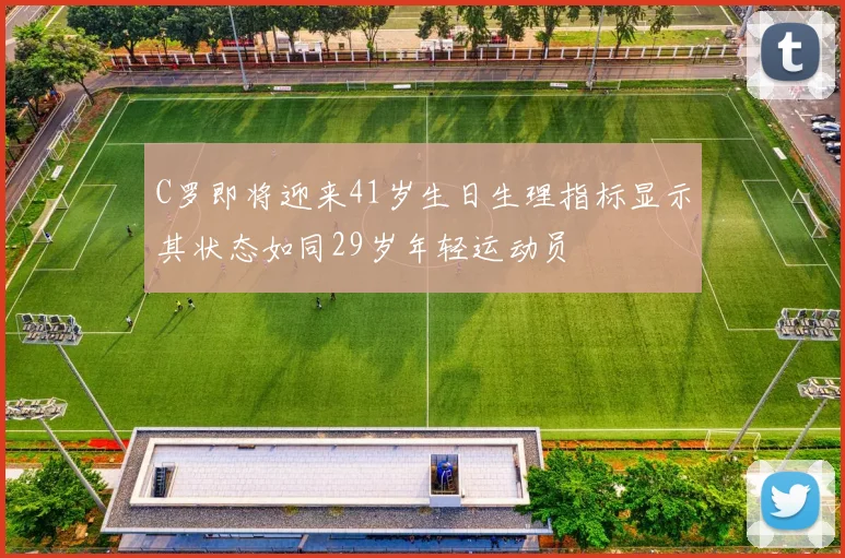 C罗即将迎来41岁生日生理指标显示其状态如同29岁年轻运动员