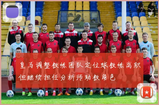 皇马调整教练团队定位球教练离职但继续担任分析师助教角色