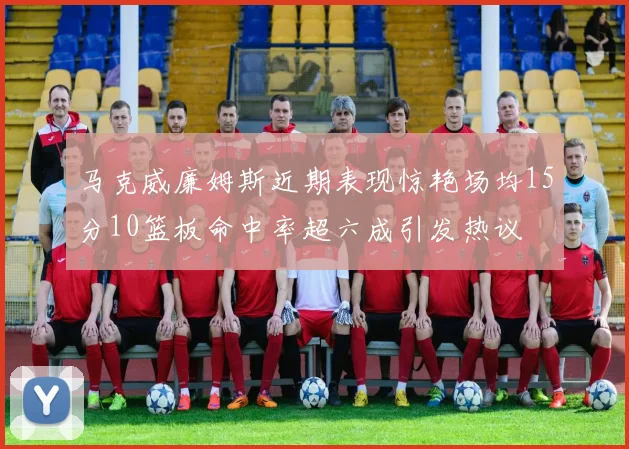 马克威廉姆斯近期表现惊艳场均15分10篮板命中率超六成引发热议