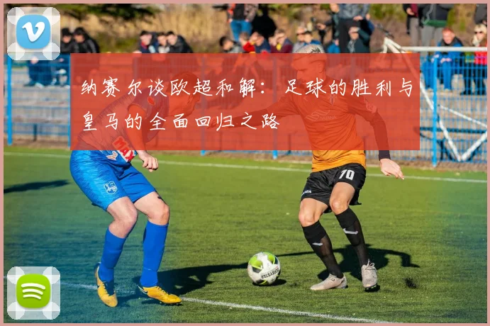 纳赛尔谈欧超和解：足球的胜利与皇马的全面回归之路