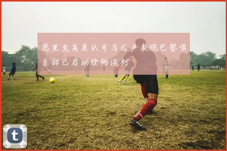 恩里克高度认可马尤卢表现巴黎俱乐部已启动续约谈判