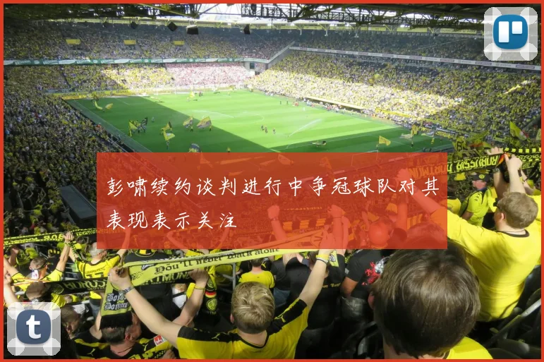 彭啸续约谈判进行中争冠球队对其表现表示关注