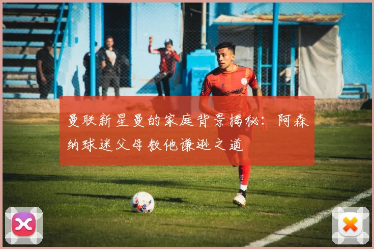 曼联新星曼的家庭背景揭秘：阿森纳球迷父母教他谦逊之道