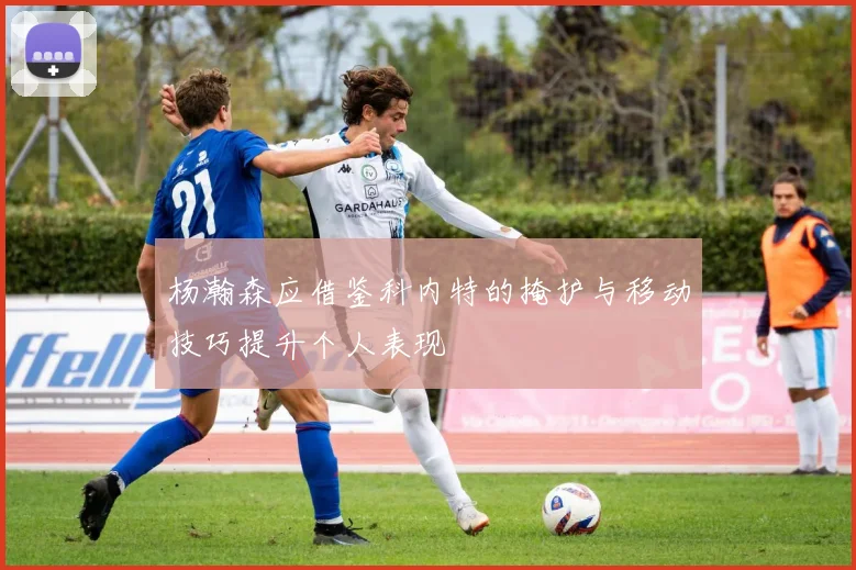 杨瀚森应借鉴科内特的掩护与移动技巧提升个人表现