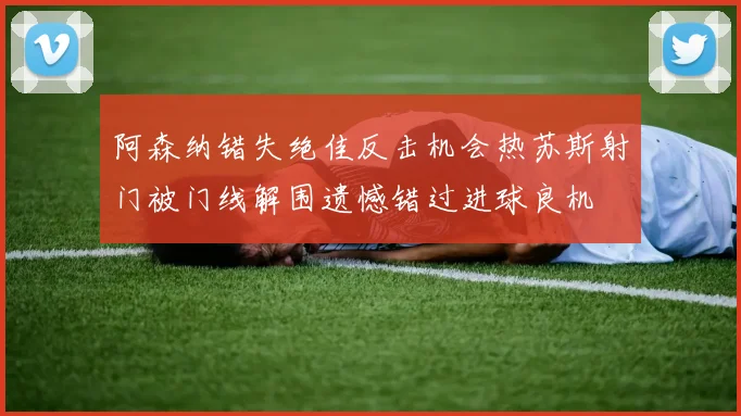 阿森纳错失绝佳反击机会热苏斯射门被门线解围遗憾错过进球良机