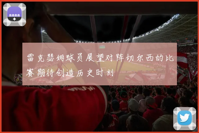 雷克瑟姆球员展望对阵切尔西的比赛期待创造历史时刻