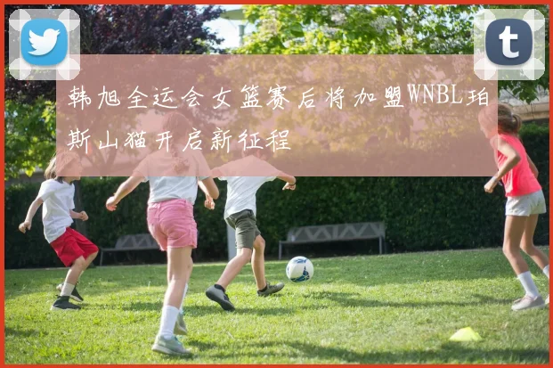 韩旭全运会女篮赛后将加盟WNBL珀斯山猫开启新征程