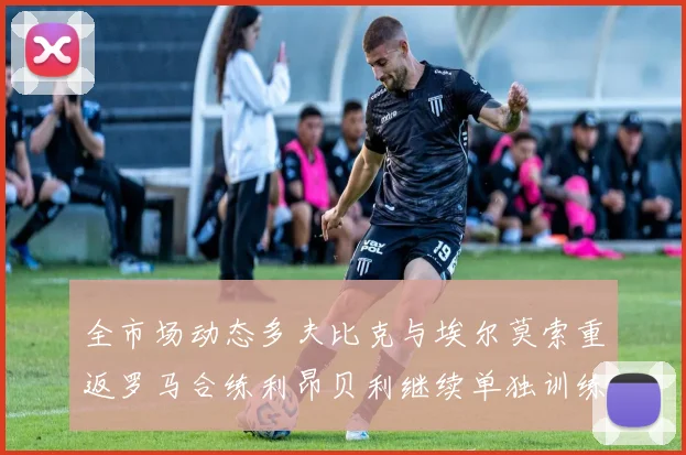 全市场动态多夫比克与埃尔莫索重返罗马合练利昂贝利继续单独训练状态观察