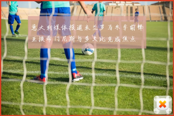 意大利媒体报道米兰罗马冬季前锋互换希门尼斯与多夫比克成焦点