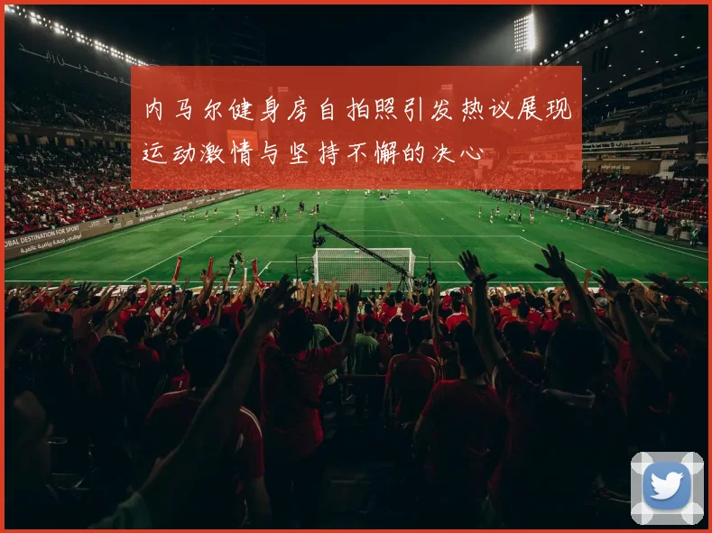内马尔健身房自拍照引发热议展现运动激情与坚持不懈的决心
