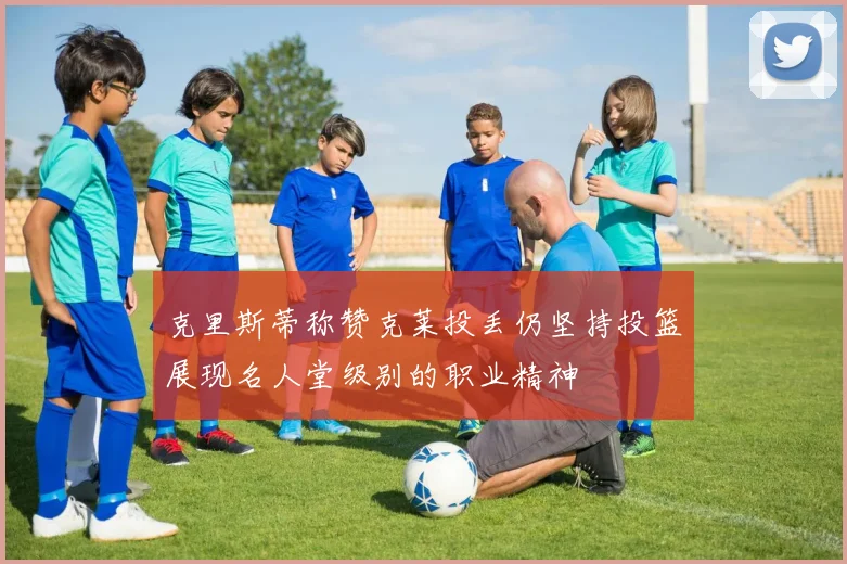 克里斯蒂称赞克莱投丢仍坚持投篮展现名人堂级别的职业精神