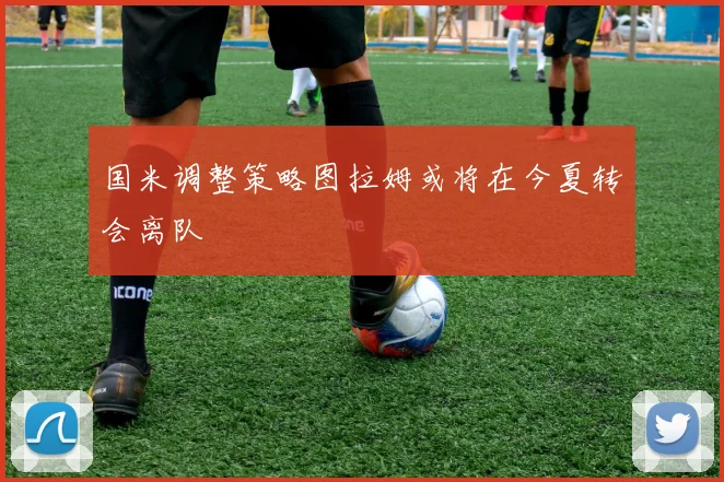 国米调整策略图拉姆或将在今夏转会离队